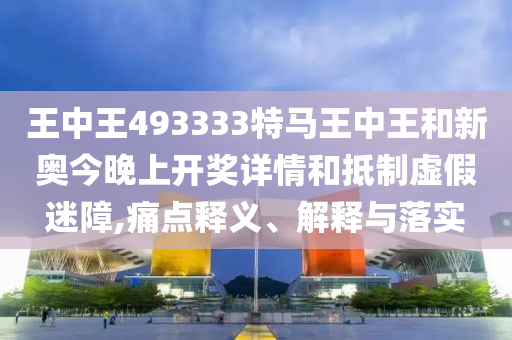 王中王493333特馬王中王和新奧今晚上開獎詳情和抵制虛假迷障,痛點釋義、解釋與落實